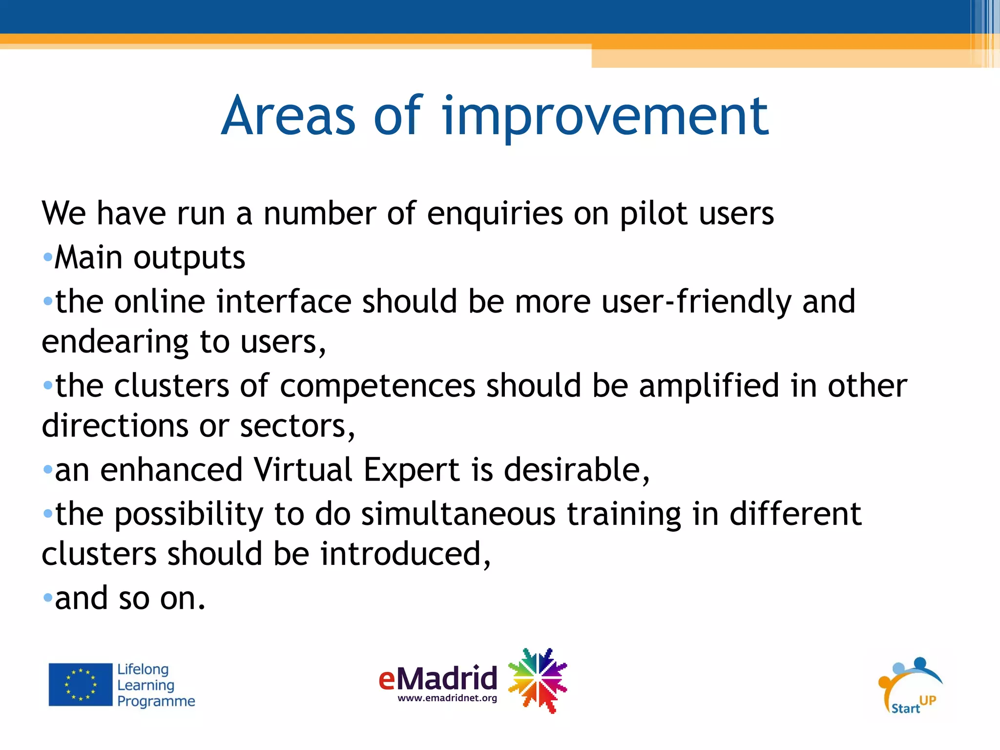 Areas of improvement
We have run a number of enquiries on pilot users
•Main outputs
•the online interface should be more user-friendly and
endearing to users,
•the clusters of competences should be amplified in other
directions or sectors,
•an enhanced Virtual Expert is desirable,
•the possibility to do simultaneous training in different
clusters should be introduced,
•and so on.
 