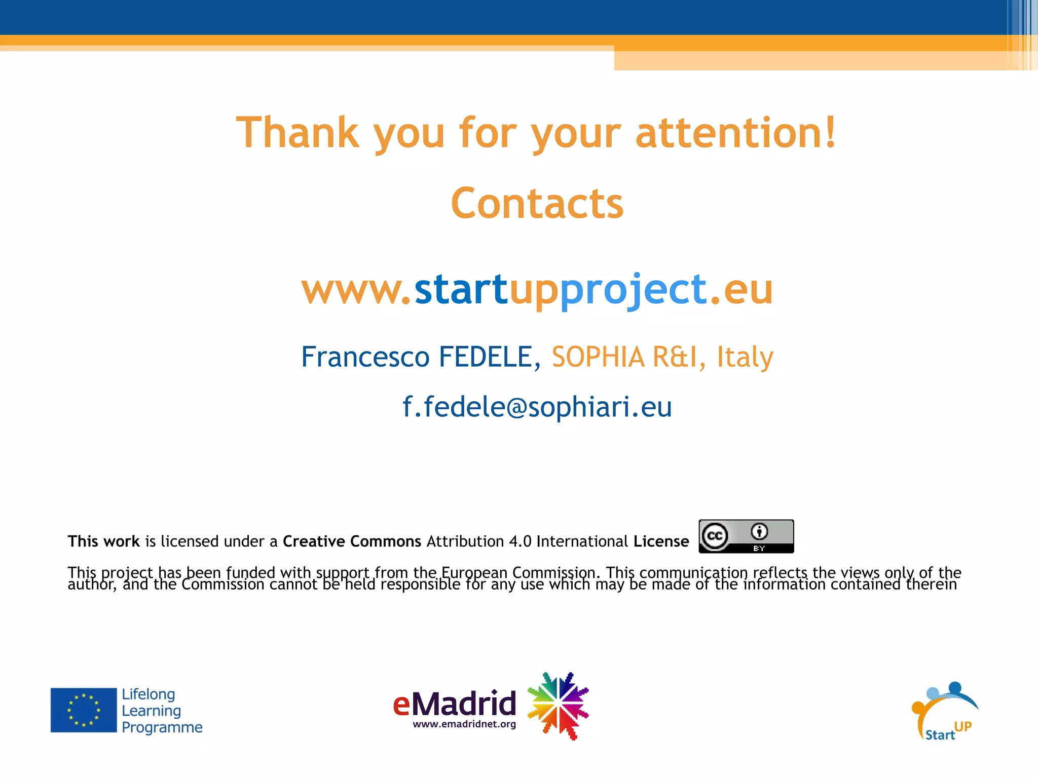 Thank you for your attention!
Contacts
www.startupproject.eu
Francesco FEDELE, SOPHIA R&I, Italy
f.fedele@sophiari.eu
This work is licensed under a Creative Commons Attribution 4.0 International License
This project has been funded with support from the European Commission. This communication reflects the views only of the
author, and the Commission cannot be held responsible for any use which may be made of the information contained therein
 