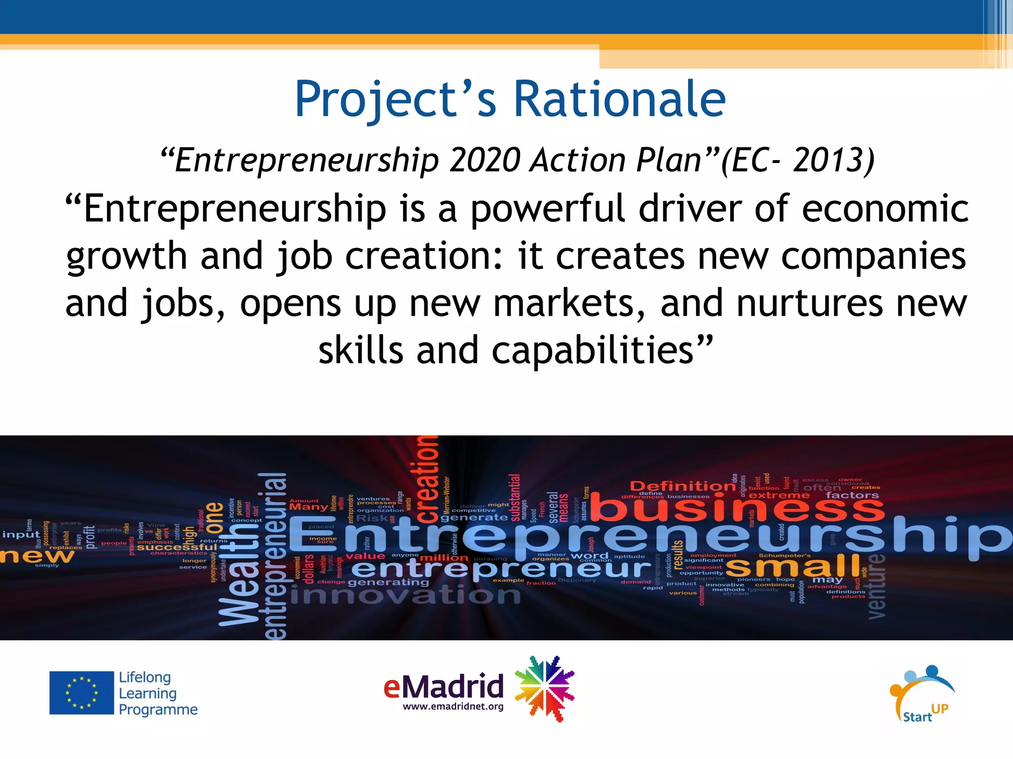 Project’s Rationale
“Entrepreneurship 2020 Action Plan”(EC- 2013)
“Entrepreneurship is a powerful driver of economic
growth and job creation: it creates new companies
and jobs, opens up new markets, and nurtures new
skills and capabilities”
 
