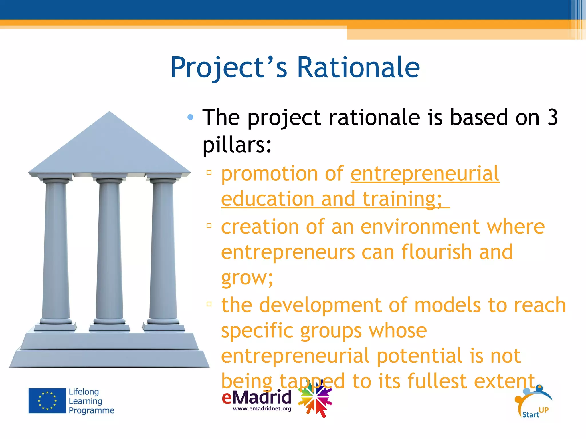 Project’s Rationale
• The project rationale is based on 3
pillars:
▫ promotion of entrepreneurial
education and training;
▫ creation of an environment where
entrepreneurs can flourish and
grow;
▫ the development of models to reach
specific groups whose
entrepreneurial potential is not
being tapped to its fullest extent.
 