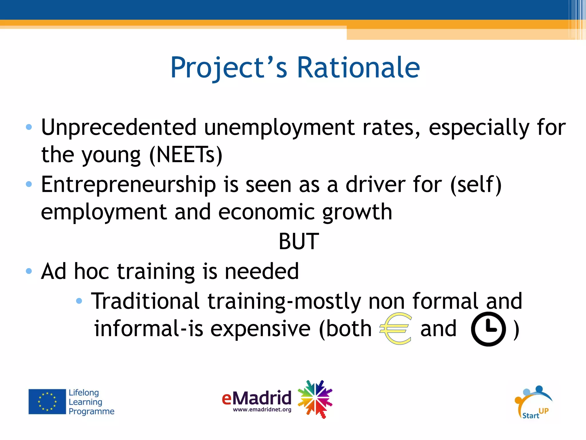 Project’s Rationale
• Unprecedented unemployment rates, especially for
the young (NEETs)
• Entrepreneurship is seen as a driver for (self)
employment and economic growth
BUT
• Ad hoc training is needed
• Traditional training-mostly non formal and
informal-is expensive (both and )
 
