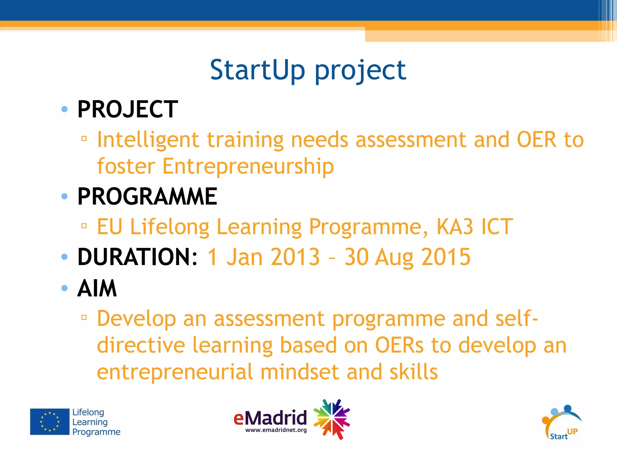 StartUp project
• PROJECT
▫ Intelligent training needs assessment and OER to
foster Entrepreneurship
• PROGRAMME
▫ EU Lifelong Learning Programme, KA3 ICT
• DURATION: 1 Jan 2013 – 30 Aug 2015
• AIM
▫ Develop an assessment programme and self-
directive learning based on OERs to develop an
entrepreneurial mindset and skills
 