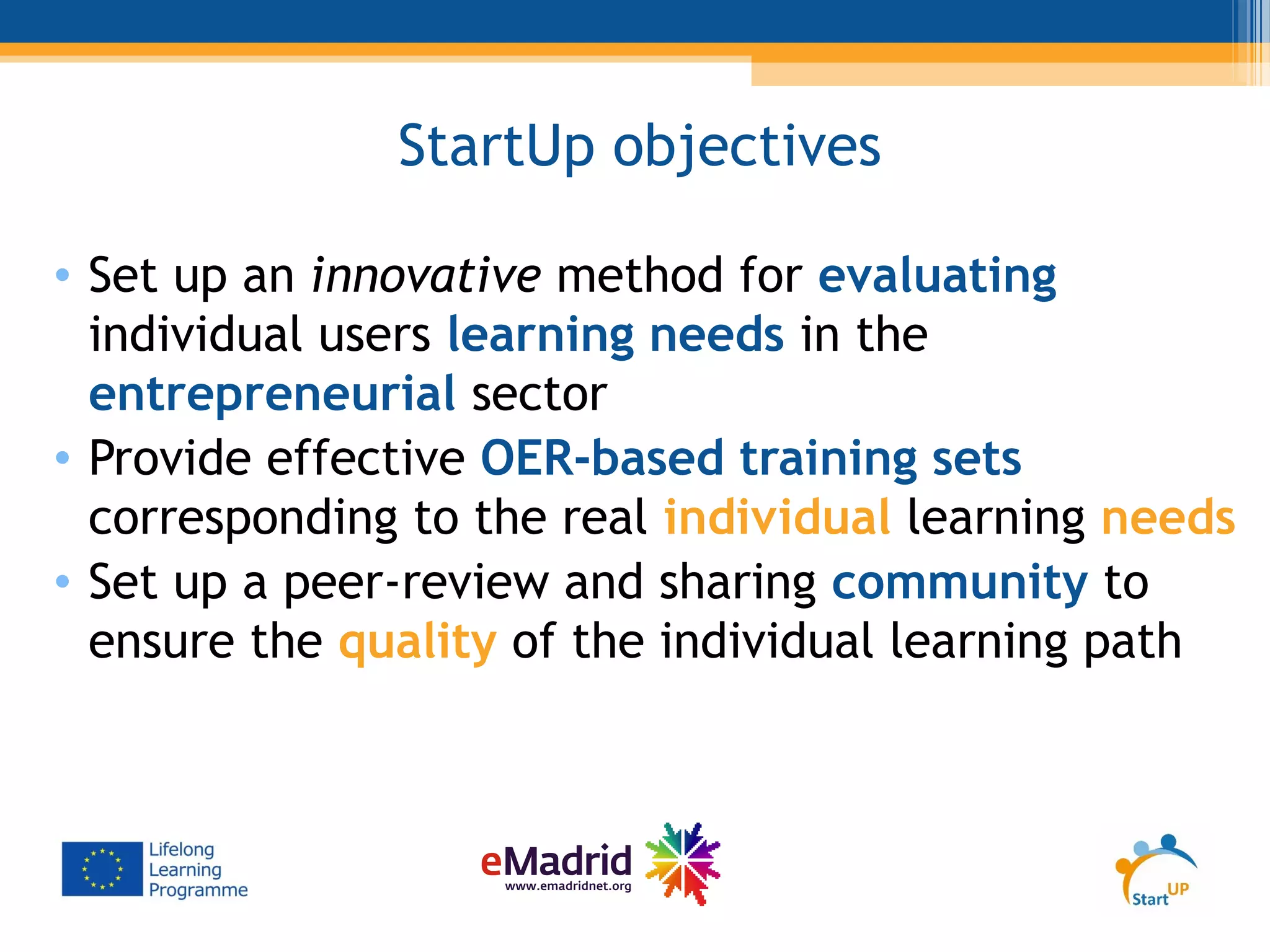 StartUp objectives
• Set up an innovative method for evaluating
individual users learning needs in the
entrepreneurial sector
• Provide effective OER-based training sets
corresponding to the real individual learning needs
• Set up a peer-review and sharing community to
ensure the quality of the individual learning path
 