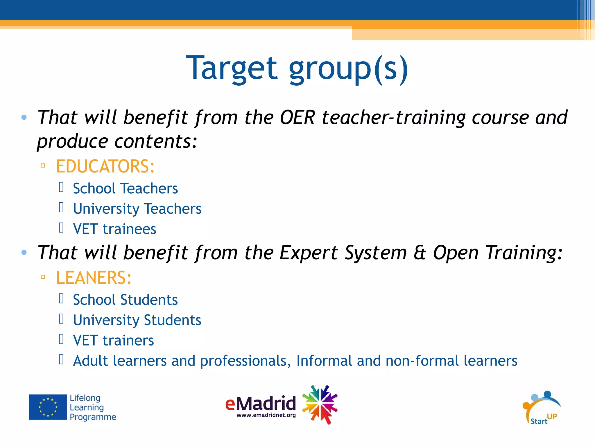 Target group(s)
• That will benefit from the OER teacher-training course and
produce contents:
▫ EDUCATORS:
 School Teachers
 University Teachers
 VET trainees
• That will benefit from the Expert System & Open Training:
▫ LEANERS:
 School Students
 University Students
 VET trainers
 Adult learners and professionals, Informal and non-formal learners
 