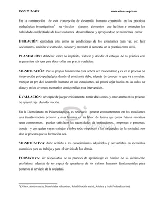 ISSN 2313-349X www.sciences-pi.com
En la construcción de esta concepción de desarrollo humano construida en las prácticas
pedagógicas investigativas3
se vinculan algunos elementos que facilitan y potencian las
habilidades intelectuales de los estudiantes desarrollando y apropiándose de momentos como:
UBICACIÓN: entendida esta como las condiciones de los estudiantes para ver, oír, leer
documentos, analizar el currículo, conocer y entender el contexto de la práctica entre otros.
PLANEACIÓN: deliberar sobre lo implícito, valorar y decidir el enfoque de la práctica con
argumentos teóricos para desarrollar una praxis verdadera.
SIGNIFICACIÓN: Por su propio fundamento esta deberá ser trascendente y es en el proceso de
intervención psicopedagógica donde el estudiante debe, además de conocer lo que va a enseñar,
trabajar en pro del desarrollo humano en sus estudiantes, así podrá dejar huella en las aulas de
clase y en los diversos escenarios donde realice esta intervención.
EVALUACIÓN: ser capaz de juzgar críticamente, tomar decisiones, y estar atento en su proceso
de aprendizaje: Autoformación.
En la Licenciatura en Psicopedagogía, es necesario generar constantemente en los estudiantes
una transformación personal y más humana en su labor, de forma que como futuros maestros
sean competentes, puedan satisfacer las necesidades de instituciones, empresas o personas,
donde y con quien vayan trabajar y sobre todo responder a las exigencias de la sociedad; por
ello se procura que su formación sea,
SIGNIFICATIVA: darle sentido a los conocimientos adquiridos y convertirlos en elementos
esenciales para su trabajo y para el servicio de los demás.
FORMATIVA: ser responsable de su proceso de aprendizaje en función de su crecimiento
profesional además de ser capaz de apropiarse de los valores humanos fundamentales para
ponerlos al servicio de la sociedad.
3
(Niñez, Adolescencia, Necesidades educativas, Rehabilitación social, Adultez y la de Profundización)
 