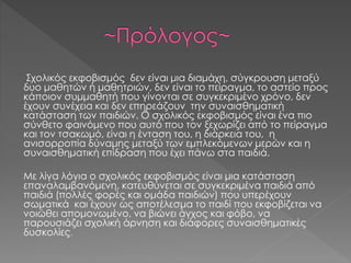 Σχολικός εκφοβισμός δεν είναι μια διαμάχη, σύγκρουση μεταξύ
δυο μαθητών ή μαθητριών, δεν είναι το πείραγμα, το αστείο προς
κάποιον συμμαθητή που γίνονται σε συγκεκριμένο χρόνο, δεν
έχουν συνέχεια και δεν επηρεάζουν την συναισθηματική
κατάσταση των παιδιών. Ο σχολικός εκφοβισμός είναι ένα πιο
σύνθετο φαινόμενο που αυτό που τον ξεχωρίζει από το πείραγμα
και τον τσακωμό, είναι η ένταση του, η διάρκεια του, η
ανισορροπία δύναμης μεταξύ των εμπλεκόμενων μερών και η
συναισθηματική επίδραση που έχει πάνω στα παιδιά.
Με λίγα λόγια ο σχολικός εκφοβισμός είναι μια κατάσταση
επαναλαμβανόμενη, κατευθύνεται σε συγκεκριμένα παιδιά από
παιδιά (πολλές φορές και ομάδα παιδιών) που υπερέχουν
σωματικά και έχουν ως αποτέλεσμα το παιδί που εκφοβίζεται να
νοιώθει απομονωμένο, να βιώνει άγχος και φόβο, να
παρουσιάζει σχολική άρνηση και διάφορες συναισθηματικές
δυσκολίες.
 