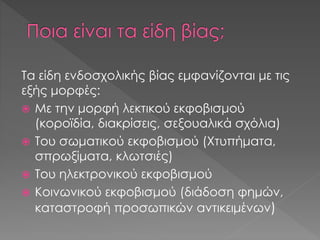Τα είδη ενδοσχολικής βίας εμφανίζονται με τις
εξής μορφές:
 Με την μορφή λεκτικού εκφοβισμού
(κοροϊδία, διακρίσεις, σεξουαλικά σχόλια)
 Του σωματικού εκφοβισμού (Χτυπήματα,
σπρωξίματα, κλωτσιές)
 Του ηλεκτρονικού εκφοβισμού
 Κοινωνικού εκφοβισμού (διάδοση φημών,
καταστροφή προσωπικών αντικειμένων)
 