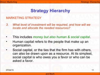 Strategy Hierarchy
3. What level of investment will be required, and how will we
locate and allocate the needed resources?
• This includes money but also human & social capital.
• Human capital refers to the people that make up an
organization.
• Social capital, or the ties that the firm has with others,
can also be drawn upon as a resource. At its simplest,
social capital is who owes you a favor or who can be
asked a favor.
MARKETING STRATEGY
Direct Marketing Strategy Hierarchy
ACCMAN
07/04/15 11
 
