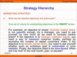 Strategy Hierarchy
4. What are the detailed objectives and action plan?
One set of criteria for establishing objectives is the SMART format.
For example, an objective to simply ‘increase market share’
is not specific enough. As a manager, you need to ask
yourself, by how much do we need to increase market
share? If the objective is to increase customer loyalty, you
need a way to measure customer loyalty, perhaps by
recording the number of repeat customers make. If the
objective is to double market share, you need to ask yourself
whether such an ambitious goal is achievable or even
realistic. Finally, the objective need to be time-based. When
will it be met? In the next month, year, or decade?
MARKETING STRATEGY
Direct Marketing Strategy Hierarchy
ACCMAN
07/04/15 13
 