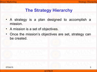 The Strategy Hierarchy
• A strategy is a plan designed to accomplish a
mission.
• A mission is a set of objectives.
• Once the mission’s objectives are set, strategy can
be created.
Direct Marketing Strategy Hierarchy
ACCMAN
07/04/15 3
 