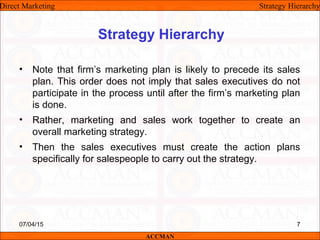 Strategy Hierarchy
• Note that firm’s marketing plan is likely to precede its sales
plan. This order does not imply that sales executives do not
participate in the process until after the firm’s marketing plan
is done.
• Rather, marketing and sales work together to create an
overall marketing strategy.
• Then the sales executives must create the action plans
specifically for salespeople to carry out the strategy.
Direct Marketing Strategy Hierarchy
ACCMAN
07/04/15 7
 