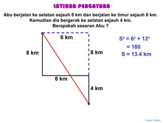 Author : Khairi
8 km
6 km
4 km
6 km
8 km
S2
= 62
+ 122
= 180
S = 13.4 km
LATIHAN PENGAYAANLATIHAN PENGAYAAN
Abu berjalan ke selatan sejauh 8 km dan berjalan ke timur sejauh 6 km.
Kemudian dia bergerak ke selatan sejauh 4 km.
Berapakah sesaran Abu ?
 