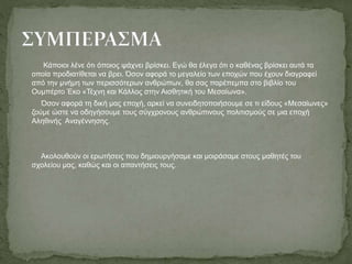 Κάποιοι λένε ότι όποιος ψάχνει βρίσκει. Εγώ θα έλεγα ότι ο καθένας βρίσκει αυτά τα
οποία προδιατίθεται να βρει. Όσον αφορά το μεγαλείο των εποχών που έχουν διαγραφεί
από την μνήμη των περισσότερων ανθρώπων, θα σας παρέπεμπα στο βιβλίο του
Ουμπέρτο Έκο «Τέχνη και Κάλλος στην Αισθητική του Μεσαίωνα».
Όσον αφορά τη δική μας εποχή, αρκεί να συνειδητοποιήσουμε σε τι είδους «Μεσαίωνες»
ζούμε ώστε να οδηγήσουμε τους σύγχρονους ανθρώπινους πολιτισμούς σε μια εποχή
Αληθινής Αναγέννησης.
Ακολουθούν οι ερωτήσεις που δημιουργήσαμε και μοιράσαμε στους μαθητές του
σχολείου μας, καθώς και οι απαντήσεις τους.
 