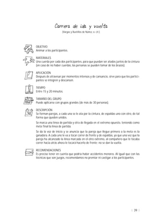 39
(Vargas y Bustillos de Núñez, o. cit.)
OBJETIVO
Animar a los participantes.
MATERIALES
Una cuerda por cada dos participantes, para que puedan ser atados juntos de la cintura
(en caso de no haber cuerdas, las personas se pueden tomar de los brazos).
APLICACIÓN
Después de atravesar por momentos intensos y de cansancio, sirve para que los partici-
pantes se integren y descansen.
TIEMPO
Entre 15 y 20 minutos.
TAMAÑO DEL GRUPO
Puede aplicarse con grupos grandes (de más de 30 personas).
DESCRIPCIÓN
Se forman parejas, a cada una se le ata por la cintura, de espaldas uno con otro, de tal
forma que queden unidos.
Se marca una línea de partida y otra de llegada en el extremo opuesto, teniendo como
meta final la línea de partida.
Se da la voz de inicio y se anuncia que la pareja que llegue primero a la meta es la
ganadora. A cada uno le va a tocar correr de frente y de espaldas, ya que una vez que la
pareja ha alcanzado la línea marcada en el otro extremo, al compañero que le tocaba
correr hacia atrás ahora le tocará hacerlo de frente; no se dan la vuelta.
RECOMENDACIONES
Es preciso tener en cuenta que podría haber accidentes menores. Al igual que con las
técnicas que son juegos, recomendamos no premiar ni castigar a los participantes.
 