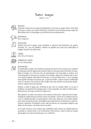 48
(Aguilar, o. cit.)
OBJETIVO
Visualizar el paso de una situación problemática a otra que el grupo estime como ideal
(en la que se supere ese estado conflictivo), teniendo en cuenta el proceso que seguir, las
dificultades que se interpongan y las distintas fuerzas allí presentes.
MATERIALES
No se requieren.
APLICACIÓN
Resulta muy útil en grupos cuyos miembros se expresen más fácilmente con gestos,
actitudes, etc., que con palabras. También en aquéllos que estén poco habituados al
trabajo racional o de abstracción.
TIEMPO
Entre 30 y 45 minutos.
TAMAÑO DEL GRUPO
De 10 a 20 personas.
DESCRIPCIÓN
El coordinador les pide a los miembros del grupo que formen una estatua (o un conjunto
de ellas) para mostrar alguna idea colectiva sobre un tema particular (la familia, la sexua-
lidad, el trabajo, etc.). Uno tras otro, los participantes van mostrando su estatua. Si el
resto del grupo no estuviera de acuerdo con la imagen, algún otro miembro sale a reha-
cer la figura original, indicando la forma que él crea que debe tener. Y así se prosigue
hasta quedar formada una estatua que —a juicio de todos— exprese mejor la realidad del
tema en cuestión. Esta «estatua real» siempre tiene que denotar una situación proble-
mática o alguna forma de opresión.
Después se pide al grupo que construya lo que sería la «estatua ideal», en la que el
problema o la opresión han desaparecido o se han superados. Se utiliza el mismo proce-
dimiento que sirvió para construir la figura real.
Más adelante se vuelve a la estatua real y empieza la discusión: cada uno tiene la opor-
tunidad de modificarla para mostrar cómo sería posible, a partir de la realidad concreta,
crear la realidad deseada. Los participantes tienen que expresarse con mucha rapidez,
para evitar así pensar primero con palabras que luego intenten transformar en represen-
taciones corporales. El propósito es que cada uno piense con sus propias imágenes, que
hable con las manos, a la manera de un escultor.
Se les pide entonces a las estatuas que modifiquen ellas mismas la realidad opresiva,
actuando en cámara lenta o con movimientos intermitentes, como lo haría la estatua
(personaje) y no como la persona que se es realmente.
 