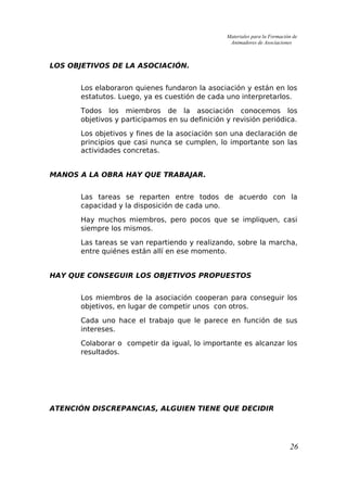 Materiales para la Formación de
Animadores de Asociaciones
LOS OBJETIVOS DE LA ASOCIACIÓN.
Los elaboraron quienes fundaron la asociación y están en los
estatutos. Luego, ya es cuestión de cada uno interpretarlos.
Todos los miembros de la asociación conocemos los
objetivos y participamos en su definición y revisión periódica.
Los objetivos y fines de la asociación son una declaración de
principios que casi nunca se cumplen, lo importante son las
actividades concretas.
MANOS A LA OBRA HAY QUE TRABAJAR.
Las tareas se reparten entre todos de acuerdo con la
capacidad y la disposición de cada uno.
Hay muchos miembros, pero pocos que se impliquen, casi
siempre los mismos.
Las tareas se van repartiendo y realizando, sobre la marcha,
entre quiénes están allí en ese momento.
HAY QUE CONSEGUIR LOS OBJETIVOS PROPUESTOS
Los miembros de la asociación cooperan para conseguir los
objetivos, en lugar de competir unos con otros.
Cada uno hace el trabajo que le parece en función de sus
intereses.
Colaborar o competir da igual, lo importante es alcanzar los
resultados.
ATENCIÓN DISCREPANCIAS, ALGUIEN TIENE QUE DECIDIR
26
 