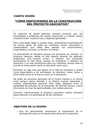 Materiales para la Formación de
Animadores de Asociaciones
CUARTA SESIÓN:
“CÓMO PARTICIPAMOS EN LA CONSTRUCCIÓN
DEL PROYECTO ASOCIATIVO”
Ya sabemos de dónde partimos (nuestra situación real, las
necesidades y problemas de nuestra asociación) y a dónde vamos
(nuestra misión, nuestros fines y objetivos generales).
Pero, para poder llegar a nuestra meta, necesitamos la participación
de mucha gente, de todos los miembros, socios, voluntarios y
colaboradores, que todos ellos aporten sus conocimientos,
capacidades y recursos, su tiempo, su trabajo...
La participación es necesaria porque una asociación es, siempre, un
proyecto colectivo, donde no solo importa alcanzar los objetivos
propuestos, sino hacerlo juntos. Y, además, una asociación
participativa es más eficaz -porque se multiplican y reparten los
esfuerzos- y es más satisfactoria para sus miembros -porque todo el
mundo se siente parte, siente la asociación como suya-.
Participar es algo más que figurar en la lista de miembros o asistir
como espectador/a a las actividades, es intervenir, hacer, tomar o
tener parte activa en lo que se cuece en la asociación.
No todas las personas participan de la misma manera y al mismo
nivel, porque somos distintos y es distinta nuestra capacidad y
nuestra disponibilidad personal. Pero todos debemos tener la
posibilidad de participar en la asociación, de distintas formas, y para
ello hemos de crear las oportunidades y los medios precisos.
Construir colectivamente el proyecto asociativo implica prestarle
plena atención a la participación de los miembros.
OBJETIVOS DE LA SESION:
• Que los participantes reconozcan la importancia de la
participación para un funcionamiento eficaz de la asociación.
40
 