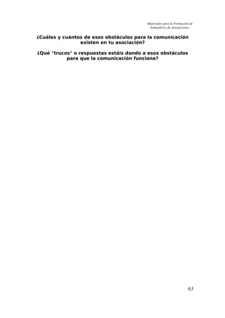 Materiales para la Formación de
Animadores de Asociaciones
¿Cuáles y cuántos de esos obstáculos para la comunicación
existen en tu asociación?
¿Qué "trucos" o respuestas estáis dando a esos obstáculos
para que la comunicación funcione?
63
 
