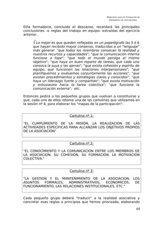 Materiales para la Formación de
Animadores de Asociaciones
El/la formador/a, concluido el descanso, recordará las principales
conclusiones -o reglas del trabajo en equipo- extraídas del ejercicio
anterior.
 Lo mejor es que queden reflejadas en un papelógrafo las 5 ó 6
que hayan recibido mayor consenso, traducidas a un "lenguaje"
más general: "que todos los miembros conozcan la realidad y
nuestros recursos y capacidades"; "que la comunicación interna
funcione a tope"; "que todo el mundo persiga el mismo
objetivo"; "que haya un buen reparto de tareas, que cada uno
conozca la suya y las ajenas"; "que exista cohesión y espíritu de
equipo, que funcionen las relaciones interpersonales"; "que
planifiquemos y evaluemos conjuntamente las acciones"; "que
existan procedimientos y estrategias claros y conocidos"; "que
haya un liderazgo fuerte y compartido"; "que exista motivación
y entusiasmo hacia la tarea colectiva"; "que funcione la
comunicación externa"; etc.
Entonces pedirá a los pequeños grupos que vuelvan a constituirse y
que, cada uno de ellos retome una de las cartulinas que utilizamos en
la sesión nº 4, para elaborar los "mapas de la participación":
Cartulina nº 1:
"EL CUMPLIMIENTO DE LA MISIÓN, LA REALIZACION DE LAS
ACTIVIDADES ESPECÍFICAS PARA ALCANZAR LOS OBJETIVOS PROPIOS
DE LA ASOCIACIÓN"
Cartulina nº 2:
"EL CONOCIMIENTO Y LA COMUNICACIÓN ENTRE LOS MIEMBROS DE
LA ASOCIACION, SU COHESIÓN, SU FORMACION, LA MOTIVACION
COLECTIVA."
Cartulina nº 3:
"LA GESTION Y EL MANTENIMIENTO DE LA ASOCIACION, LOS
ASUNTOS FORMALES, ADMINISTRATIVOS, ECONOMICOS, DE
FUNCIONAMIENTO, LAS RELACIONES INSTITUCIONALES, ETC."
Cada pequeño grupo deberá "traducir" a la realidad asociativa y
concretar esas reglas o principios que hemos priorizado, elaborando
68
 