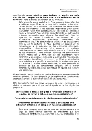 Materiales para la Formación de
Animadores de Asociaciones
una lista de pasos prácticos para trabajar en equipo en cada
uno de los campos de la vida asociativa señalados en la
cartulina. Para esa tarea dispondrán de 20 minutos.
 Por ejemplo, en la cartulina 1: "que quienes desarrollan las
actividades específicas de la asociación -socios, voluntarios,
colaboradores, etc.- analicen colectivamente las necesidades
de los destinatarios y los recursos disponibles para darles
respuesta"; "que fijen colectivamente objetivos de actuación
claros y comunes"; "que definan conjuntamente las actividades
y tareas necesarias para alcanzar los objetivos"; "que se
repartan las tareas (comisiones, responsables, etc.) y
establezcan mecanismos (reuniones, intercambio de
información, etc.) de comunicación interna y de evaluación";
etc.; o, en la cartulina 2: "que quienes se ocupan de la
comunicación y la cohesión de los miembros -directivos,
responsables, colaboradores, etc.- conozcan y analicen
colectivamente las necesidades de información y comunicación
de los miembros"; "que definan objetivos de conocimiento
mutuo, motivación y formación de los miembros"; "que
concreten y desarrollen iniciativas y actividades relacionales,
informativas, formativas"; etc., etc.; y, en términos semejantes
pero referidos a la gestión y mantenimiento institucional, para
la cartulina 3. Como puede deducirse, lo que pretende el
ejercicio es que los participantes apliquen, con la mayor
concreción posible, las reglas del trabajo en equipo a la vida de
una asociación.
Al término del tiempo previsto se realizará una puesta en común en la
que un/a portavoz de cada pequeño grupo expondrá las conclusiones
alcanzadas (mejor si quedan reflejadas en una cartulina).
El/la formador/a hará un breve resumen de estas conclusiones y
abrirá un coloquio para el que podrá ayudarse de las siguientes
preguntas:
¿Estos pasos o tareas, dirigidos a fortalecer el trabajo en
equipo, se llevan a cabo en nuestras asociaciones?
¿Cuáles de los señalados están olvidados o más descuidados?
¿Podríamos señalar algunas causas u obstáculos que
dificultan el trabajo en equipo en nuestras asociaciones?
 En este coloquio, como en los que van produciéndose a lo
largo de estas últimas sesiones, es importante que el/la
formador/a contribuya a recordar los temas ya trabajados a lo
69
 