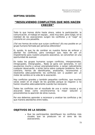 Materiales para la Formación de
Animadores de Asociaciones
SEPTIMA SESIÓN:
“RESOLVIENDO CONFLICTOS QUE NOS HACEN
CRECER”
Todo lo que hemos dicho hasta ahora, sobre la participación, la
comunicación, el trabajo en equipo....está muy bien, pero luego, en la
realidad de las asociaciones surgen los conflictos y el "viaje" se
convierte en una pesadilla.
¿Tal vez hemos de evitar que surjan conflictos? ¿Es eso posible en un
grupo humano formado por personas diferentes?
O, quizás, lo que ha de cambiar es nuestra forma de enfocar y
abordar los conflictos, para conseguir que, lejos de ser un
impedimento para nuestro proyecto asociativo, se conviertan en una
oportunidad de avanzar.
En todos los grupos humanos surgen conflictos, interpersonales,
intragrupales, intergrupales... Nada se gana con ignorarlos, ni con
asustarnos mucho y actuar precipitadamente, o zanjar radicalmente
cualquier desacuerdo, o echar tierra sobre cualquier problema. Por el
contrario, hemos de identificarlos, analizarlos, reconocerlos y
resolverlos adecuadamente: los conflictos son -o pueden ser- un
motor de cambio en la vida de la asociación.
Hay conflictos grandes y también pequeños conflictos, que muchas
veces están en el origen de los grandes porque se negaron o no
fueron resueltos adecuadamente cuando fue necesario.
Todos los conflictos son el resultado de una o varias causas y es
atacando éstas como encontraremos la mejor solución y
prevendremos la aparición de otros nuevos.
Por eso debemos aprender a reconocer y analizar los conflictos y de
que manera abordarlos entre todos.
OBJETIVOS DE LA SESION:
• Que los participantes identifiquen los conflictos más
usuales que se producen en el seno de las
asociaciones.
74
 