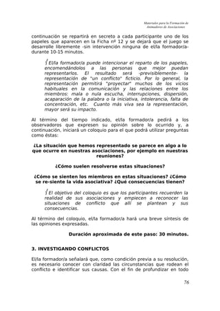 Materiales para la Formación de
Animadores de Asociaciones
continuación se repartirá en secreto a cada participante uno de los
papeles que aparecen en la Ficha nº 12 y se dejará que el juego se
desarrolle libremente -sin intervención ninguna de el/la formador/a-
durante 10-15 minutos.
 El/la formador/a puede intencionar el reparto de los papeles,
encomendándolos a las personas que mejor puedan
representarlos. El resultado será -previsiblemente- la
representación de "un conflicto" ficticio. Por lo general, la
representación permitirá "proyectar" muchos de los vicios
habituales en la comunicación y las relaciones entre los
miembros: mala o nula escucha, interrupciones, dispersión,
acaparación de la palabra o la iniciativa, intolerancia, falta de
concentración, etc. Cuanto más viva sea la representación,
mayor será su impacto.
Al término del tiempo indicado, el/la formador/a pedirá a los
observadoros que expresen su opinión sobre lo ocurrido y, a
continuación, iniciará un coloquio para el que podrá utilizar preguntas
como éstas:
¿La situación que hemos representado se parece en algo a lo
que ocurre en nuestras asociaciones, por ejemplo en nuestras
reuniones?
¿Cómo suelen resolverse estas situaciones?
¿Cómo se sienten los miembros en estas situaciones? ¿Cómo
se re-siente la vida asociativa? ¿Qué consecuencias tienen?
 El objetivo del coloquio es que los participantes recuerden la
realidad de sus asociaciones y empiecen a reconocer las
situaciones de conflicto que allí se plantean y sus
consecuencias.
Al término del coloquio, el/la formador/a hará una breve síntesis de
las opiniones expresadas.
Duración aproximada de este paso: 30 minutos.
3. INVESTIGANDO CONFLICTOS
El/la formador/a señalará que, como condición previa a su resolución,
es necesario conocer con claridad las circunstancias que rodean el
conflicto e identificar sus causas. Con el fin de profundizar en todo
76
 
