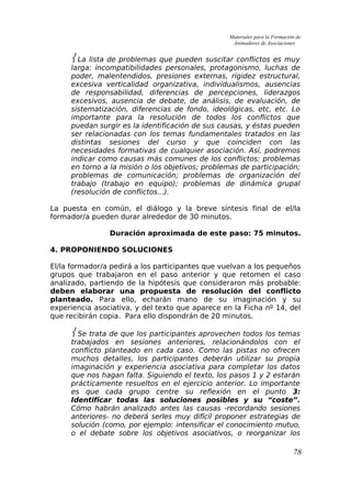 Materiales para la Formación de
Animadores de Asociaciones
 La lista de problemas que pueden suscitar conflictos es muy
larga: incompatibilidades personales, protagonismo, luchas de
poder, malentendidos, presiones externas, rigidez estructural,
excesiva verticalidad organizativa, individualismos, ausencias
de responsabilidad, diferencias de percepciones, liderazgos
excesivos, ausencia de debate, de análisis, de evaluación, de
sistematización, diferencias de fondo, ideológicas, etc, etc. Lo
importante para la resolución de todos los conflictos que
puedan surgir es la identificación de sus causas, y éstas pueden
ser relacionadas con los temas fundamentales tratados en las
distintas sesiones del curso y que coinciden con las
necesidades formativas de cualquier asociación. Así, podremos
indicar como causas más comunes de los conflictos: problemas
en torno a la misión o los objetivos; problemas de participación;
problemas de comunicación; problemas de organización del
trabajo (trabajo en equipo); problemas de dinámica grupal
(resolución de conflictos...).
La puesta en común, el diálogo y la breve síntesis final de el/la
formador/a pueden durar alrededor de 30 minutos.
Duración aproximada de este paso: 75 minutos.
4. PROPONIENDO SOLUCIONES
El/la formador/a pedirá a los participantes que vuelvan a los pequeños
grupos que trabajaron en el paso anterior y que retomen el caso
analizado, partiendo de la hipótesis que consideraron más probable:
deben elaborar una propuesta de resolución del conflicto
planteado. Para ello, echarán mano de su imaginación y su
experiencia asociativa, y del texto que aparece en la Ficha nº 14, del
que recibirán copia. Para ello dispondrán de 20 minutos.
 Se trata de que los participantes aprovechen todos los temas
trabajados en sesiones anteriores, relacionándolos con el
conflicto planteado en cada caso. Como las pistas no ofrecen
muchos detalles, los participantes deberán utilizar su propia
imaginación y experiencia asociativa para completar los datos
que nos hagan falta. Siguiendo el texto, los pasos 1 y 2 estarán
prácticamente resueltos en el ejercicio anterior. Lo importante
es que cada grupo centre su reflexión en el punto 3:
Identificar todas las soluciones posibles y su “coste”.
Cómo habrán analizado antes las causas -recordando sesiones
anteriores- no deberá serles muy difícil proponer estrategias de
solución (como, por ejemplo: intensificar el conocimiento mutuo,
o el debate sobre los objetivos asociativos, o reorganizar los
78
 