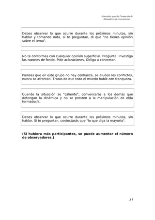 Materiales para la Formación de
Animadores de Asociaciones
Debes observar lo que ocurre durante los próximos minutos, sin
hablar y tomando nota, si te preguntan, di que "no tienes opinión
sobre el tema".
No te conformas con cualquier opinión superficial. Pregunta. Investiga
las razones de fondo. Pide aclaraciones. Obliga a concretar.
Piensas que en este grupo no hay confianza, se eluden los conflictos,
nunca se afrontan. Tratas de que todo el mundo hable con franqueza.
Cuando la situación se "caliente", convencerás a los demás que
detengan la dinámica y no se presten a la manipulación de el/la
formador/a.
Debes observar lo que ocurre durante los próximos minutos, sin
hablar. Si te preguntan, contestarás que "lo que diga la mayoría".
(Si hubiera más participantes, se puede aumentar el número
de observadores.)
81
 