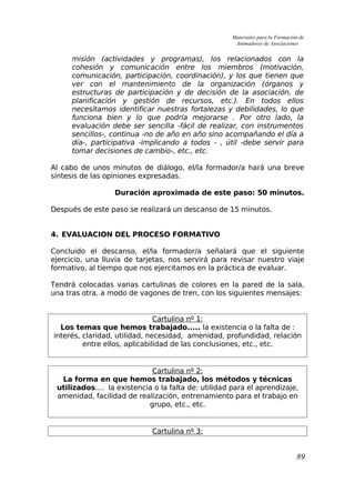 Materiales para la Formación de
Animadores de Asociaciones
misión (actividades y programas), los relacionados con la
cohesión y comunicación entre los miembros (motivación,
comunicación, participación, coordinación), y los que tienen que
ver con el mantenimiento de la organización (órganos y
estructuras de participación y de decisión de la asociación, de
planificación y gestión de recursos, etc.). En todos ellos
necesitamos identificar nuestras fortalezas y debilidades, lo que
funciona bien y lo que podría mejorarse . Por otro lado, la
evaluación debe ser sencilla -fácil de realizar, con instrumentos
sencillos-, continua -no de año en año sino acompañando el día a
día-, participativa -implicando a todos - , útil -debe servir para
tomar decisiones de cambio-, etc., etc.
Al cabo de unos minutos de diálogo, el/la formador/a hará una breve
síntesis de las opiniones expresadas.
Duración aproximada de este paso: 50 minutos.
Después de este paso se realizará un descanso de 15 minutos.
4. EVALUACION DEL PROCESO FORMATIVO
Concluido el descanso, el/la formador/a señalará que el siguiente
ejercicio, una lluvia de tarjetas, nos servirá para revisar nuestro viaje
formativo, al tiempo que nos ejercitamos en la práctica de evaluar.
Tendrá colocadas varias cartulinas de colores en la pared de la sala,
una tras otra, a modo de vagones de tren, con los siguientes mensajes:
Cartulina nº 1:
Los temas que hemos trabajado..... la existencia o la falta de :
interés, claridad, utilidad, necesidad, amenidad, profundidad, relación
entre ellos, aplicabilidad de las conclusiones, etc., etc.
Cartulina nº 2:
La forma en que hemos trabajado, los métodos y técnicas
utilizados.... la existencia o la falta de: utilidad para el aprendizaje,
amenidad, facilidad de realización, entrenamiento para el trabajo en
grupo, etc., etc.
Cartulina nº 3:
89
 