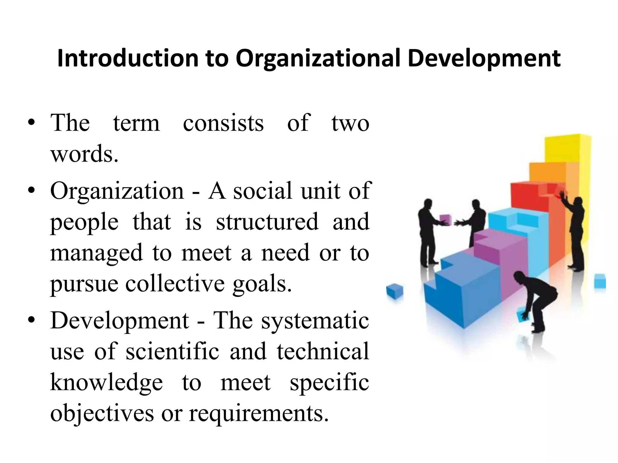 Introduction to Organizational Development
• The term consists of two
words.
• Organization - A social unit of
people that is structured and
managed to meet a need or to
pursue collective goals.
• Development - The systematic
use of scientific and technical
knowledge to meet specific
objectives or requirements.
 