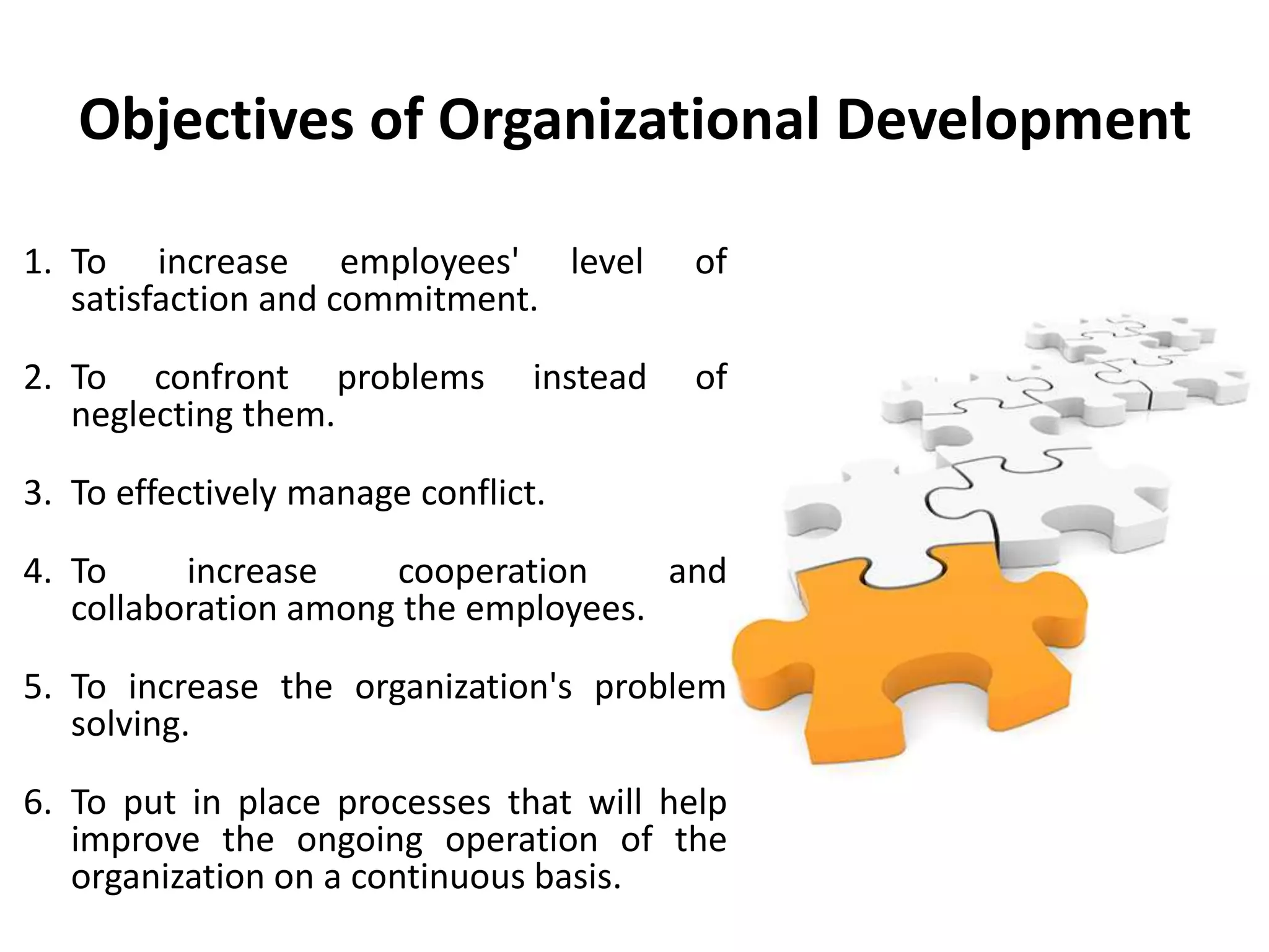 Objectives of Organizational Development
1. To increase employees' level of
satisfaction and commitment.
2. To confront problems instead of
neglecting them.
3. To effectively manage conflict.
4. To increase cooperation and
collaboration among the employees.
5. To increase the organization's problem
solving.
6. To put in place processes that will help
improve the ongoing operation of the
organization on a continuous basis.
 