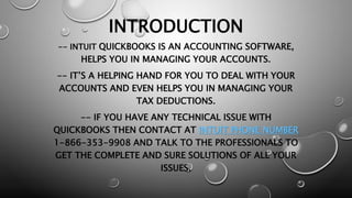INTRODUCTION
-- INTUIT QUICKBOOKS IS AN ACCOUNTING SOFTWARE,
HELPS YOU IN MANAGING YOUR ACCOUNTS.
-- IT’S A HELPING HAND FOR YOU TO DEAL WITH YOUR
ACCOUNTS AND EVEN HELPS YOU IN MANAGING YOUR
TAX DEDUCTIONS.
-- IF YOU HAVE ANY TECHNICAL ISSUE WITH
QUICKBOOKS THEN CONTACT AT INTUIT PHONE NUMBER
1-866-353-9908 AND TALK TO THE PROFESSIONALS TO
GET THE COMPLETE AND SURE SOLUTIONS OF ALL YOUR
ISSUES.
 