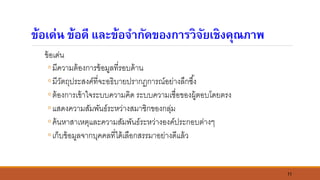 11
ข้อเด่น ข้อดี และข้อจากัดของการวิจัยเชิงคุณภาพ
ข้อเด่น
◦มีความต้องการข้อมูลที่รอบด้าน
◦มีวัตถุประสงค์ที่จะอธิบายปรากฏการณ์อย่างลึกซึ้ง
◦ต้องการเข้าใจระบบความคิด ระบบความเชื่อของผู้ตอบโดยตรง
◦แสดงความสัมพันธ์ระหว่างสมาชิกของกลุ่ม
◦ค้นหาสาเหตุและความสัมพันธ์ระหว่างองค์ประกอบต่างๆ
◦เก็บข้อมูลจากบุคคลที่ได้เลือกสรรมาอย่างดีแล้ว
 