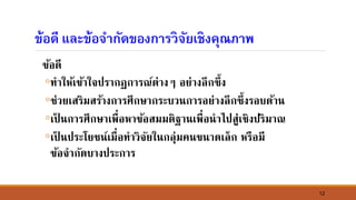 12
ข้อดี และข้อจากัดของการวิจัยเชิงคุณภาพ
ข้อดี
◦ทาให้เข้าใจปรากฏการณ์ต่างๆ อย่างลึกซึ้ง
◦ช่วยเสริมสร้างการศึกษากระบว์การอย่างลึกซึ้งรอบด้า์
◦เป็ ์การศึกษาเพื่อหาข้อสมมติฐา์เพื่อ์าไปสู่เชิงปริมาณ
◦เป็ ์ประโยช์์เมื่อทาวิจัยใ์กลุ่มค์ข์าดเล็ก หรือมี
ข้อจากัดบางประการ
 