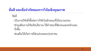 13
ข้อดี และข้อจากัดของการวิจัยเชิงคุณภาพ
ข้อดี
◦เป็นงานวิจัยที่เอื้อต่อการวิจัยในลักษณะที่เป็นนามธรรม
◦ช่วยเสริมงานวิจัยเชิงปริมาณ ให้คาตอบที่ชัดเจนและหนักแน่น
ยิ่งขึ้น
◦ส่งเสริมให้เกิดการมีส่วนร่วมของประชาชน
 