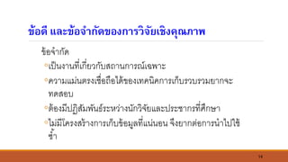 14
ข้อดี และข้อจากัดของการวิจัยเชิงคุณภาพ
ข้อจากัด
◦เป็นงานที่เกี่ยวกับสถานการณ์เฉพาะ
◦ความแม่นตรงเชื่อถือได้ของเทคนิคการเก็บรวบรวมยากจะ
ทดสอบ
◦ต้องมีปฏิสัมพันธ์ระหว่างนักวิจัยและประชากรที่ศึกษา
◦ไม่มีโครงสร้างการเก็บข้อมูลที่แน่นอน จึงยากต่อการนาไปใช้
ซ้า
 