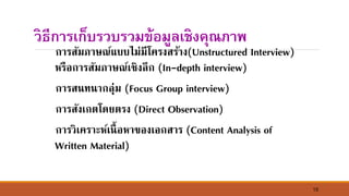 15
วิธีการเก็บรวบรวมข้อมูลเชิงคุณภาพ
การสัมภาษณ์แบบไม่มีโครงสร้าง(Unstructured Interview)
หรือการสัมภาษณ์เชิงลึก (In-depth interview)
การส์ท์ากลุ่ม (Focus Group interview)
การสังเกตโดยตรง (Direct Observation)
การวิเคราะห์เ์ื้อหาของเอกสาร (Content Analysis of
Written Material)
 