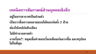 16
เทคนิคการสัมภาษณ์ส่วนบุคคลเชิงลึก
อยู่ใ์บรรยากาศเป็ ์ส่ว์ตัว
เป็ ์การสื่อความหมายแบบโต้ตอบกั์ทั้ง 2 ฝ่าย
ต้องใช้เทปบั์ทึกเสียง
ไม่มีคาถามตายตัว
ถามกี่ค์?: หยุดเมื่อคาตอบเริ่มเหมือ์กั์มากขึ้์ และสรุปผล
ได้ใ์ที่สุด
 