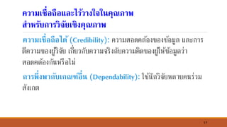 17
ความเชื่อถือและไว้วางใจใ์คุณภาพ
สาหรับการวิจัยเชิงคุณภาพ
ความเชื่อถือได้ (Credibility): ความสอดคล้องของข้อมูล และการ
ตีความของผู้วิจัย เกี่ยวกับความจริงกับความคิดของผู้ให้ข้อมูลว่า
สอดคล้องกันหรือไม่
การพึ่งพากับเกณฑ์อื่์ (Dependability): ใช้นักวิจัยหลายคนร่วม
สังเกต
 