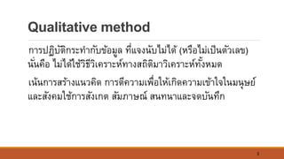 3
Qualitative method
การปฏิบัติกระทากับข้อมูล ที่แจงนับไม่ได้ (หรือไม่เป็นตัวเลข)
นั่นคือ ไม่ได้ใช้วิธีวิเคราะห์ทางสถิติมาวิเคราะห์ทั้งหมด
เน้นการสร้างแนวคิด การตีความเพื่อให้เกิดความเข้าใจในมนุษย์
และสังคมใช้การสังเกต สัมภาษณ์ สนทนาและจดบันทึก
 