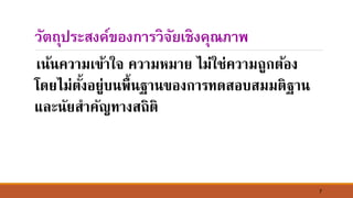 7
วัตถุประสงค์ของการวิจัยเชิงคุณภาพ
เ์้์ความเข้าใจ ความหมาย ไม่ใช่ความถูกต้อง
โดยไม่ตั้งอยู่บ์พื้์ฐา์ของการทดสอบสมมติฐา์
และ์ัยสาคัญทางสถิติ
 