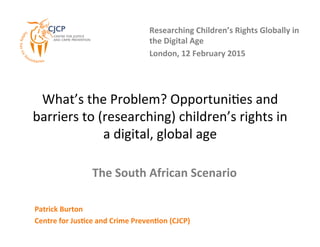 What’s	
  the	
  Problem?	
  Opportuni5es	
  and	
  
barriers	
  to	
  (researching)	
  children’s	
  rights	
  in	
  
a	
  digital,	
  global	
  age	
  
Researching	
  Children’s	
  Rights	
  Globally	
  in	
  
the	
  Digital	
  Age	
  
London,	
  12	
  February	
  2015	
  
Patrick	
  Burton	
  
Centre	
  for	
  JusDce	
  and	
  Crime	
  PrevenDon	
  (CJCP)	
  
The	
  South	
  African	
  Scenario	
  
 