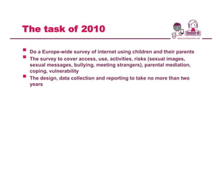 The task of 2010
§  Do a Europe-wide survey of internet using children and their parents
§  The survey to cover access, use, activities, risks (sexual images,
sexual messages, bullying, meeting strangers), parental mediation,
coping, vulnerability
§  The design, data collection and reporting to take no more than two
years
 