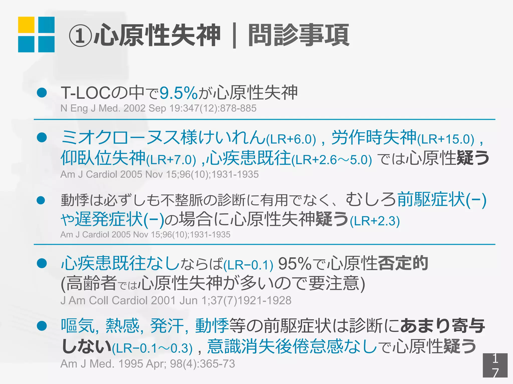 ①⼼原性失神｜問診事項
l  T-LOCの中で9.5%が⼼原性失神
N Eng J Med. 2002 Sep 19:347(12):878-885
l  ミオクローヌス様けいれん(LR+6.0) , 労作時失神(LR+15.0) ,
仰臥位失神(LR+7.0) ,⼼疾患既往(LR+2.6〜5.0) では⼼原性疑う
Am J Cardiol 2005 Nov 15;96(10);1931-1935
l  動悸は必ずしも不整脈の診断に有⽤でなく、むしろ前駆症状(−)
や遅発症状(−)の場合に⼼原性失神疑う(LR+2.3)
Am J Cardiol 2005 Nov 15;96(10);1931-1935
l  ⼼疾患既往なしならば(LR−0.1) 95%で⼼原性否定的
(⾼齢者では⼼原性失神が多いので要注意)
J Am Coll Cardiol 2001 Jun 1;37(7)1921-1928
l  嘔気, 熱感, 発汗, 動悸等の前駆症状は診断にあまり寄与
しない(LR−0.1〜0.3) , 意識消失後倦怠感なしで⼼原性疑う
Am J Med. 1995 Apr; 98(4):365-73 1
7
 