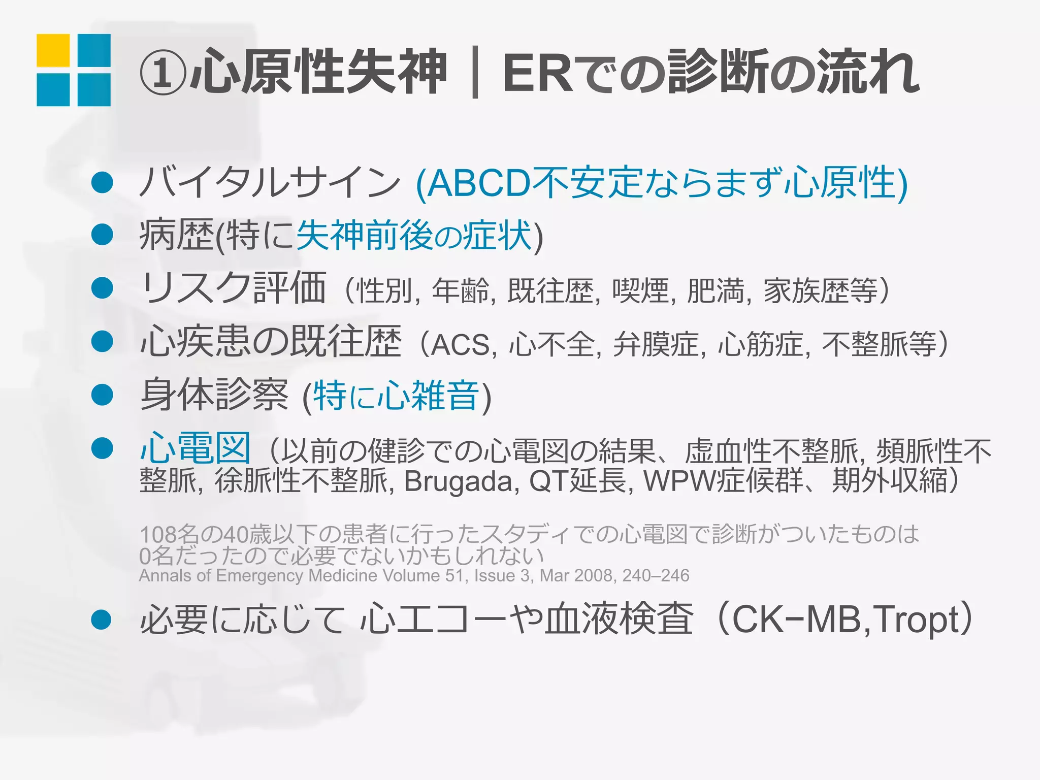 l  バイタルサイン (ABCD不安定ならまず⼼原性)
l  病歴(特に失神前後の症状)
l  リスク評価（性別, 年齢, 既往歴, 喫煙, 肥満, 家族歴等）
l  ⼼疾患の既往歴（ACS, ⼼不全, 弁膜症, ⼼筋症, 不整脈等）
l  ⾝体診察 (特に⼼雑⾳)
l  ⼼電図（以前の健診での⼼電図の結果、虚⾎性不整脈, 頻脈性不
整脈, 徐脈性不整脈, Brugada, QT延⻑, WPW症候群、期外収縮）
108名の40歳以下の患者に⾏ったスタディでの⼼電図で診断がついたものは
0名だったので必要でないかもしれない
Annals of Emergency Medicine Volume 51, Issue 3, Mar 2008, 240–246
l  必要に応じて ⼼エコーや⾎液検査（CK−MB,Tropt）
①⼼原性失神｜ERでの診断の流れ
 