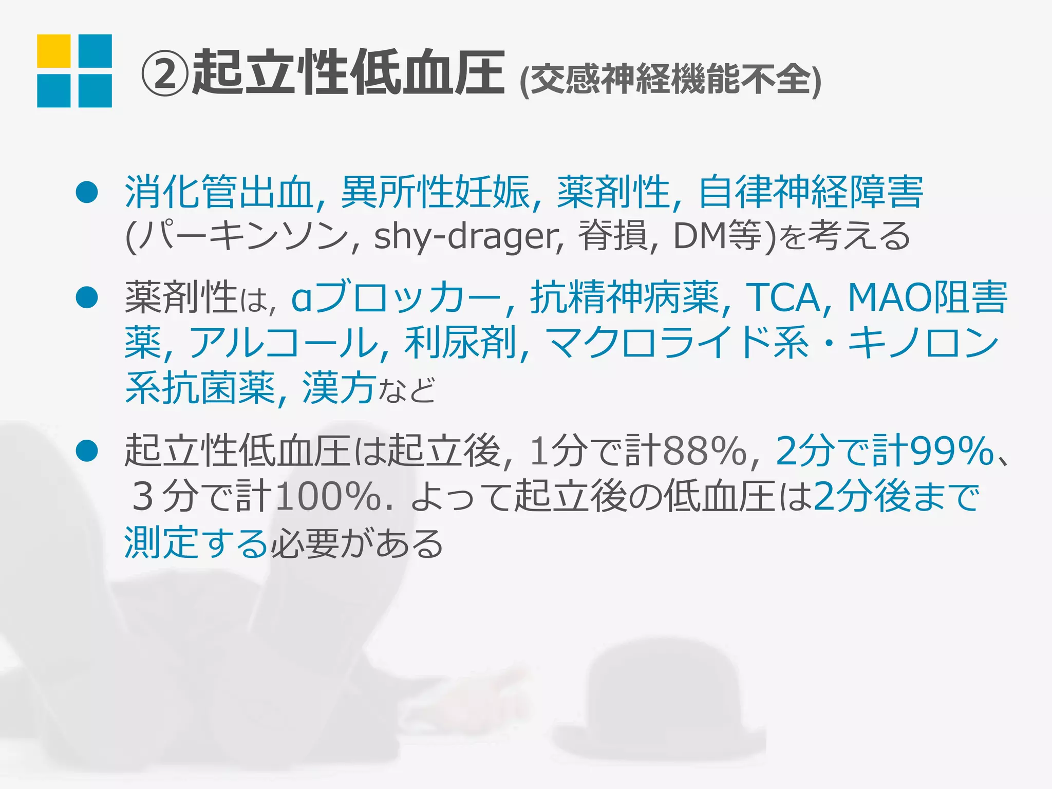 ②起⽴性低⾎圧 (交感神経機能不全)
l  消化管出⾎, 異所性妊娠, 薬剤性, ⾃律神経障害
(パーキンソン, shy-drager, 脊損, DM等)を考える
l  薬剤性は, αブロッカー, 抗精神病薬, TCA, MAO阻害
薬, アルコール, 利尿剤, マクロライド系・キノロン
系抗菌薬, 漢⽅など
l  起⽴性低⾎圧は起⽴後, 1分で計88%, 2分で計99%、
３分で計100%. よって起⽴後の低⾎圧は2分後まで
測定する必要がある
 