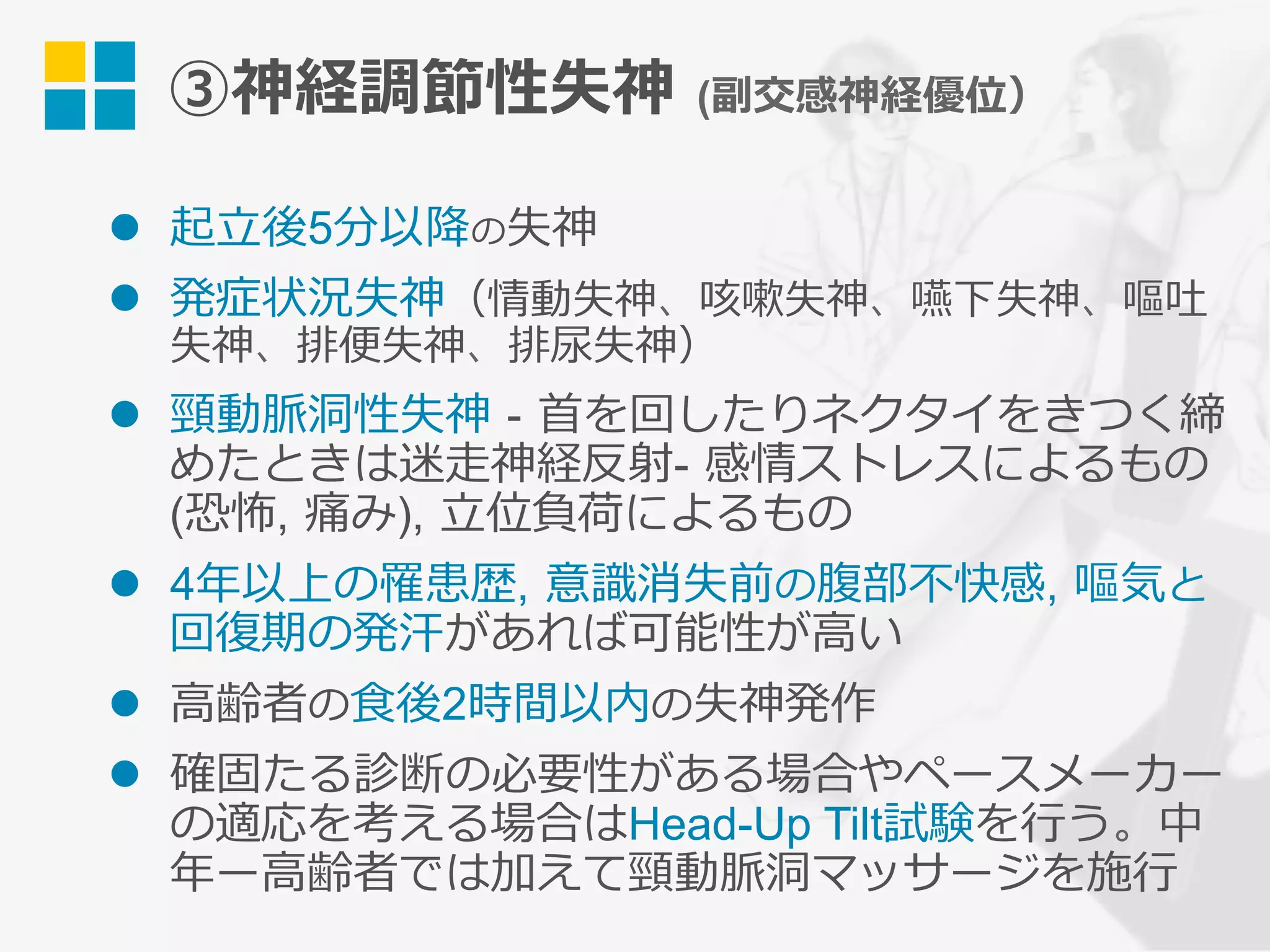 ③神経調節性失神 (副交感神経優位）
l  起⽴後5分以降の失神
l  発症状況失神（情動失神、咳嗽失神、嚥下失神、嘔吐
失神、排便失神、排尿失神）
l  頸動脈洞性失神 - ⾸を回したりネクタイをきつく締
めたときは迷⾛神経反射- 感情ストレスによるもの
(恐怖, 痛み), ⽴位負荷によるもの
l  4年以上の罹患歴, 意識消失前の腹部不快感, 嘔気と
回復期の発汗があれば可能性が⾼い
l  ⾼齢者の⾷後2時間以内の失神発作
l  確固たる診断の必要性がある場合やペースメーカー
の適応を考える場合はHead-Up Tilt試験を⾏う。中
年ー⾼齢者では加えて頸動脈洞マッサージを施⾏
 