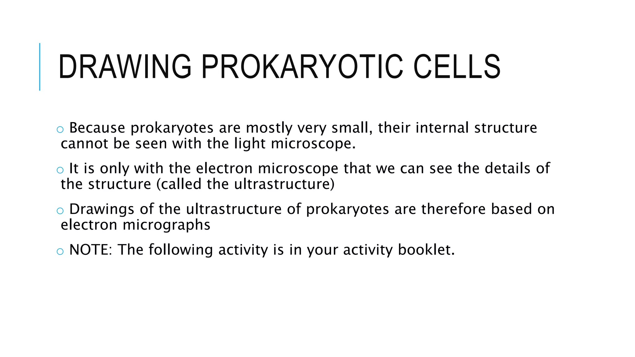 DRAWING PROKARYOTIC CELLS
o Because prokaryotes are mostly very small, their internal structure
cannot be seen with the light microscope.
o It is only with the electron microscope that we can see the details of
the structure (called the ultrastructure)
o Drawings of the ultrastructure of prokaryotes are therefore based on
electron micrographs
o NOTE: The following activity is in your activity booklet.
 