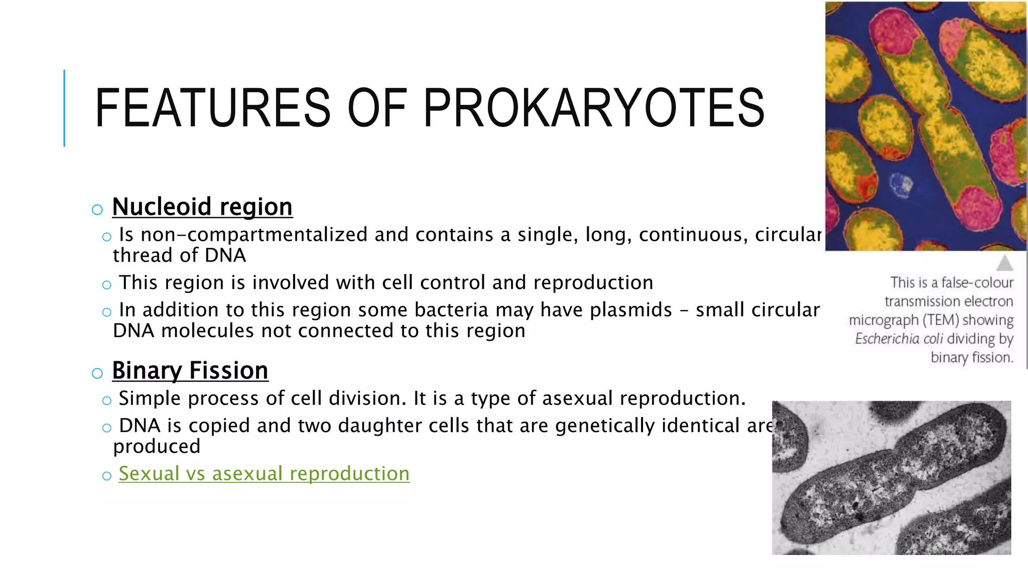FEATURES OF PROKARYOTES
o Nucleoid region
o Is non-compartmentalized and contains a single, long, continuous, circular
thread of DNA
o This region is involved with cell control and reproduction
o In addition to this region some bacteria may have plasmids – small circular
DNA molecules not connected to this region
o Binary Fission
o Simple process of cell division. It is a type of asexual reproduction.
o DNA is copied and two daughter cells that are genetically identical are
produced
o Sexual vs asexual reproduction
 
