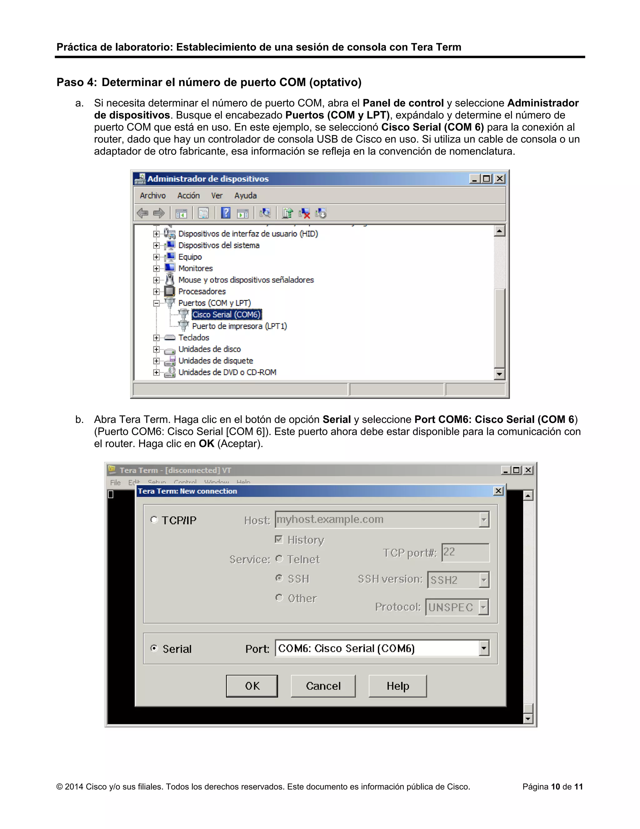 Práctica de laboratorio: Establecimiento de una sesión de consola con Tera Term
© 2014 Cisco y/o sus filiales. Todos los derechos reservados. Este documento es información pública de Cisco. Página 10 de 11
Paso 4: Determinar el número de puerto COM (optativo)
a. Si necesita determinar el número de puerto COM, abra el Panel de control y seleccione Administrador
de dispositivos. Busque el encabezado Puertos (COM y LPT), expándalo y determine el número de
puerto COM que está en uso. En este ejemplo, se seleccionó Cisco Serial (COM 6) para la conexión al
router, dado que hay un controlador de consola USB de Cisco en uso. Si utiliza un cable de consola o un
adaptador de otro fabricante, esa información se refleja en la convención de nomenclatura.
b. Abra Tera Term. Haga clic en el botón de opción Serial y seleccione Port COM6: Cisco Serial (COM 6)
(Puerto COM6: Cisco Serial [COM 6]). Este puerto ahora debe estar disponible para la comunicación con
el router. Haga clic en OK (Aceptar).
 